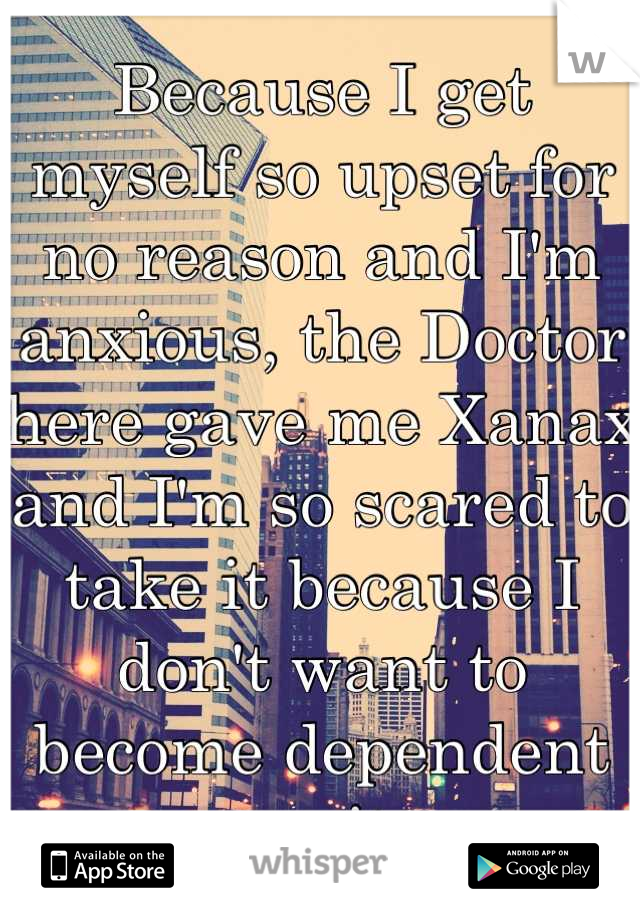 Because I get myself so upset for no reason and I'm anxious, the Doctor here gave me Xanax and I'm so scared to take it because I don't want to become dependent on it