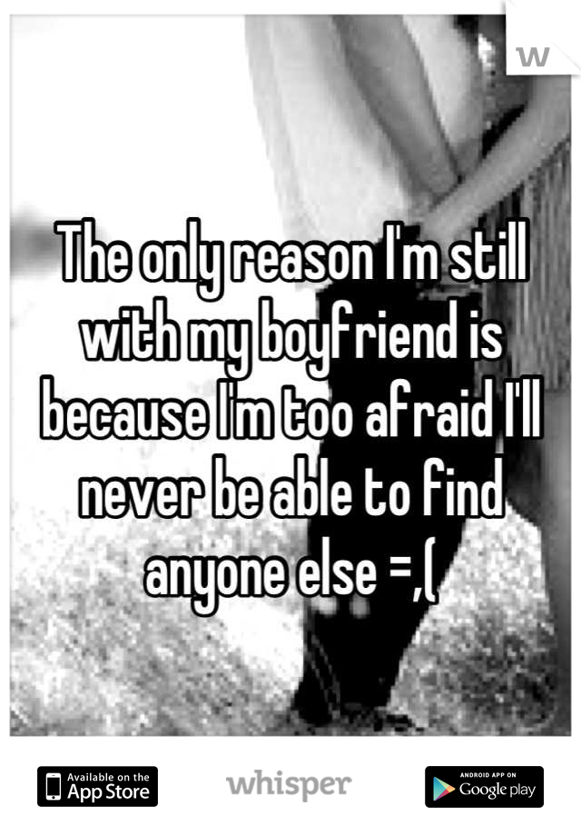 The only reason I'm still with my boyfriend is because I'm too afraid I'll never be able to find anyone else =,(