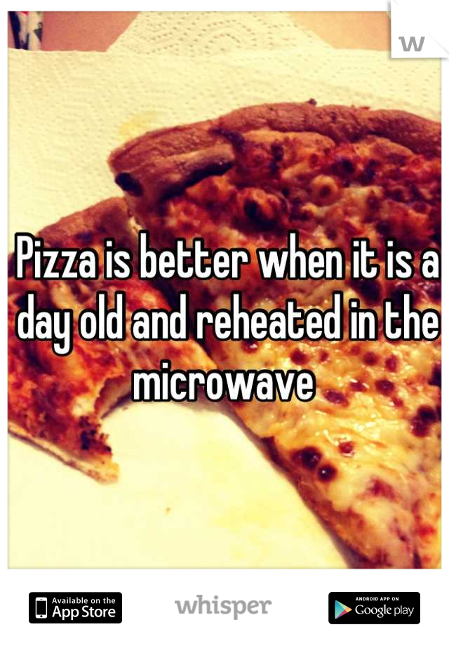 Pizza is better when it is a day old and reheated in the microwave 