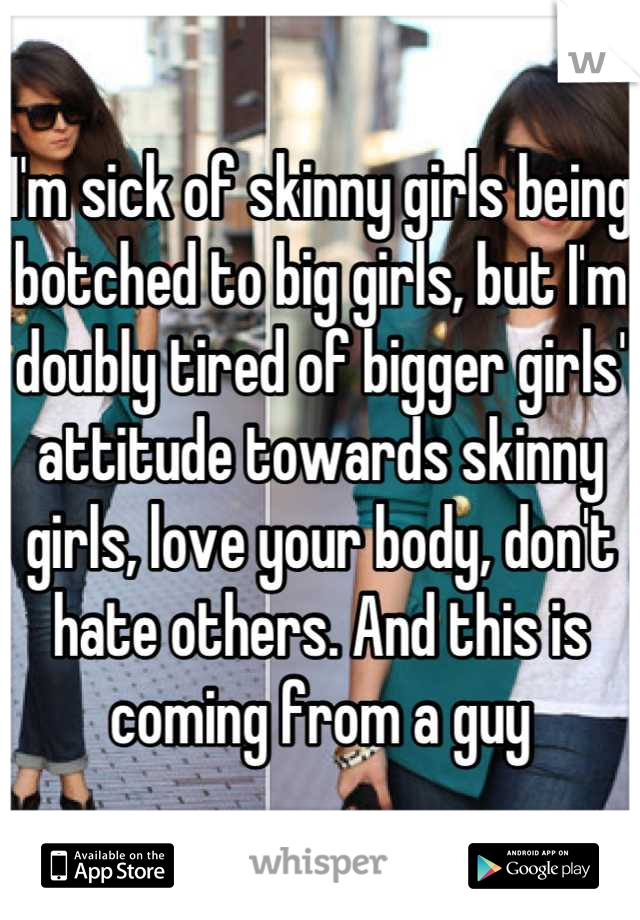 I'm sick of skinny girls being botched to big girls, but I'm doubly tired of bigger girls' attitude towards skinny girls, love your body, don't hate others. And this is coming from a guy