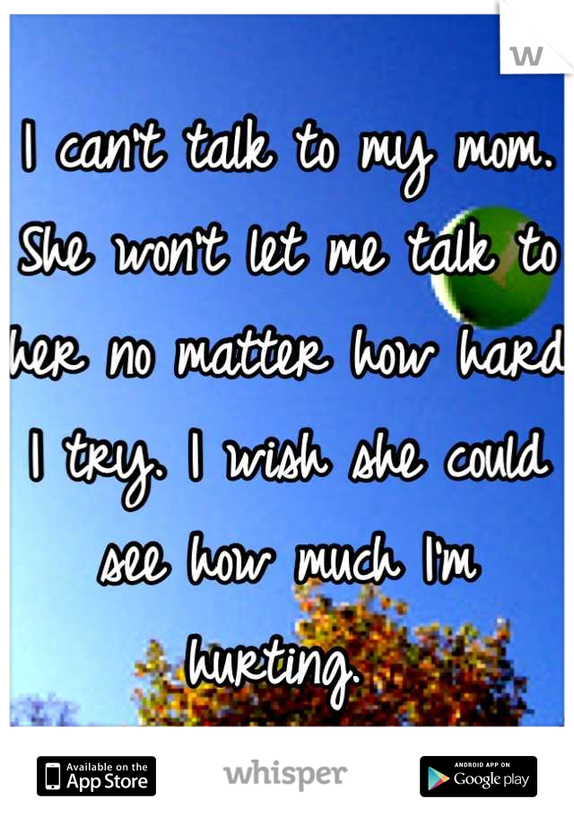 I can't talk to my mom. She won't let me talk to her no matter how hard I try. I wish she could see how much I'm hurting. 