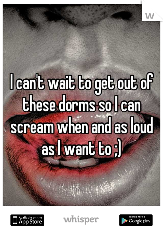 I can't wait to get out of these dorms so I can scream when and as loud as I want to ;)