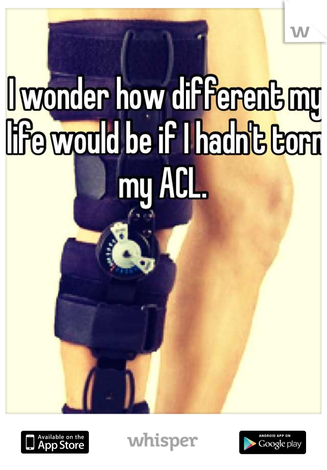 I wonder how different my life would be if I hadn't torn my ACL. 