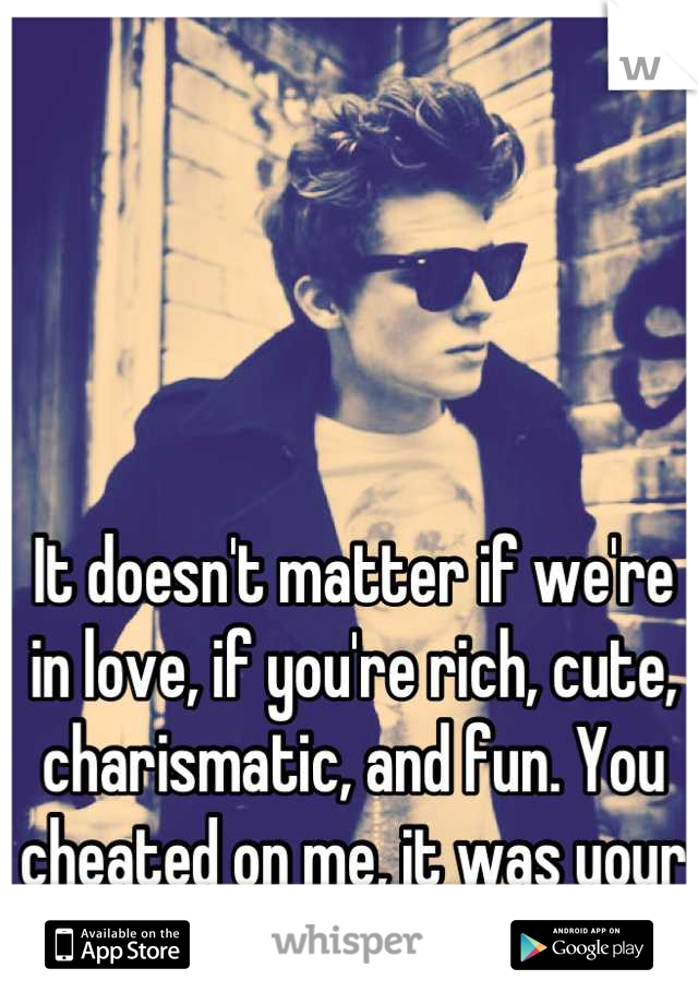 It doesn't matter if we're in love, if you're rich, cute, charismatic, and fun. You cheated on me, it was your choice not mine... Bye.