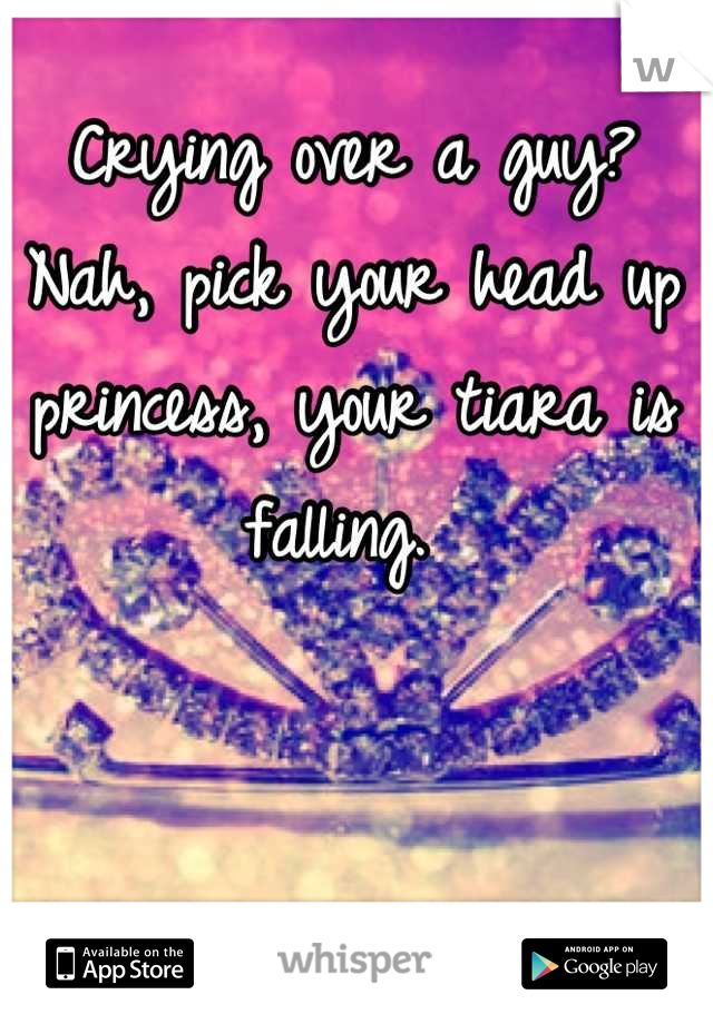 Crying over a guy? Nah, pick your head up princess, your tiara is falling. 