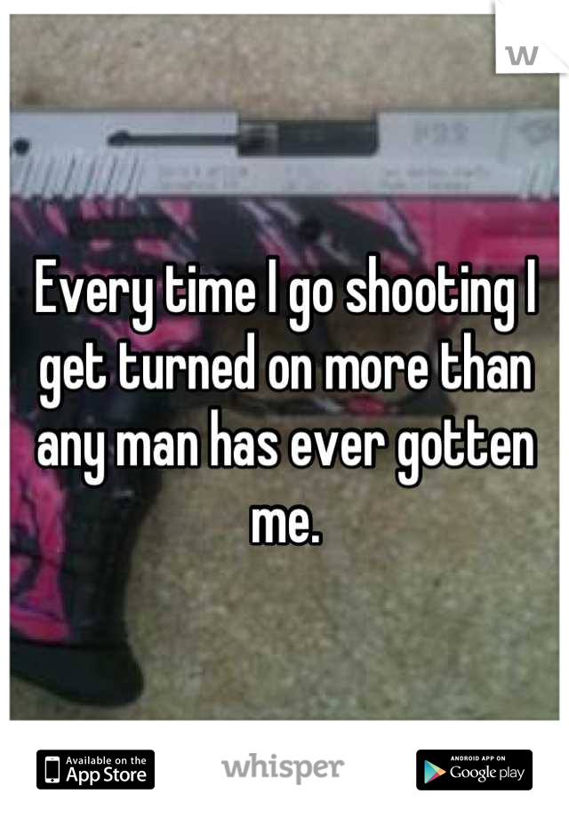 Every time I go shooting I get turned on more than any man has ever gotten me.