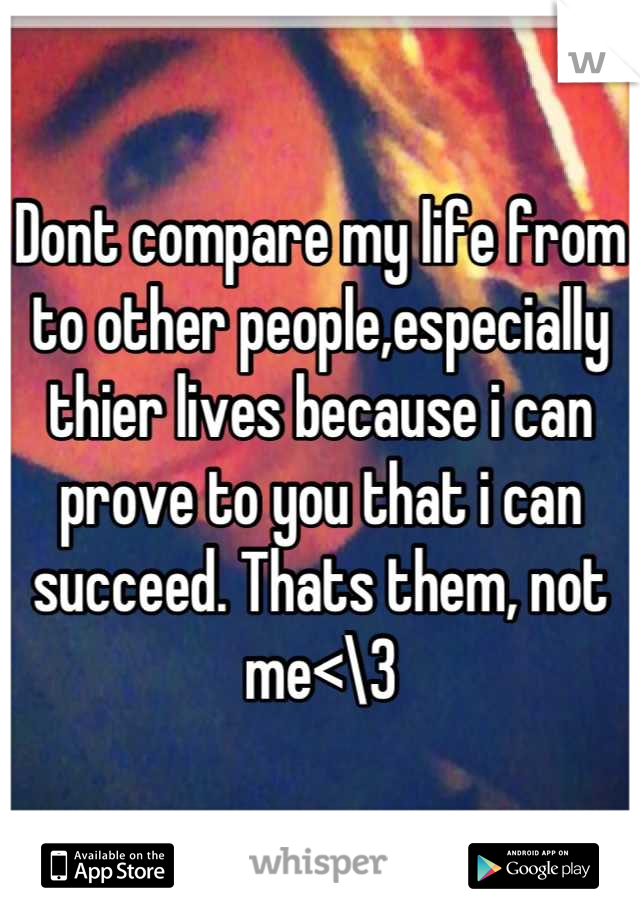 Dont compare my life from to other people,especially thier lives because i can prove to you that i can succeed. Thats them, not me<\3