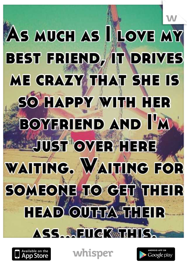 As much as I love my best friend, it drives me crazy that she is so happy with her boyfriend and I'm just over here waiting. Waiting for someone to get their head outta their ass...fuck this.