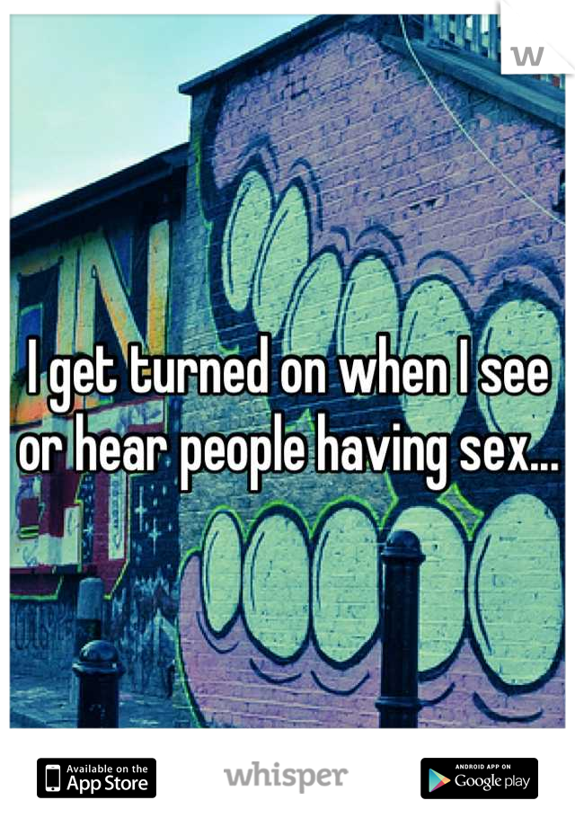 I get turned on when I see or hear people having sex...