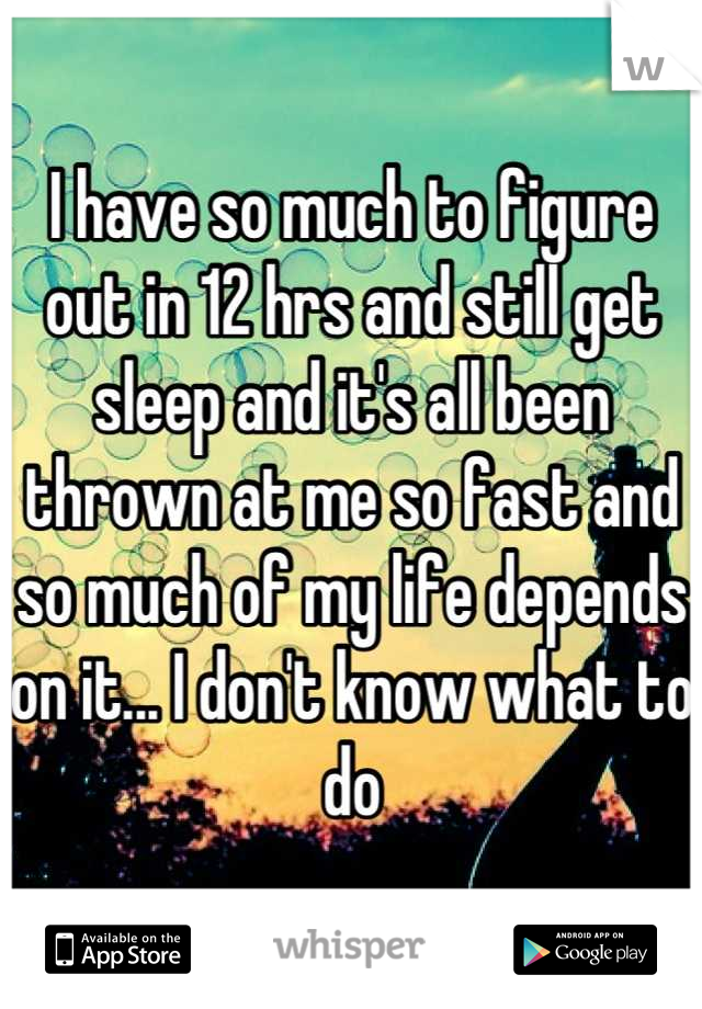 I have so much to figure out in 12 hrs and still get sleep and it's all been thrown at me so fast and so much of my life depends on it... I don't know what to do