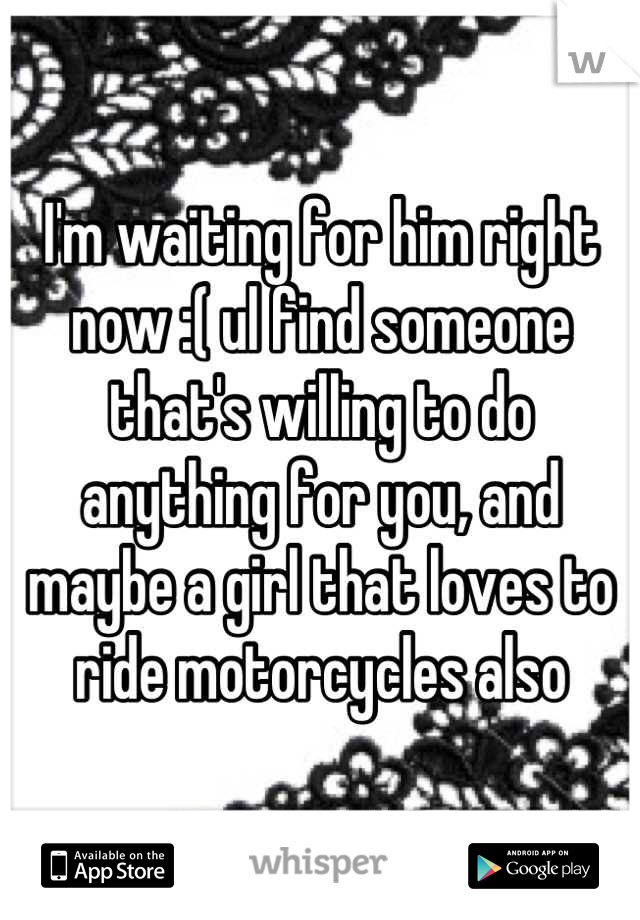 I'm waiting for him right now :( ul find someone that's willing to do anything for you, and maybe a girl that loves to ride motorcycles also