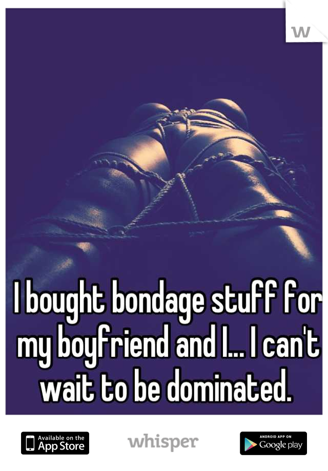 I bought bondage stuff for my boyfriend and I... I can't wait to be dominated. 