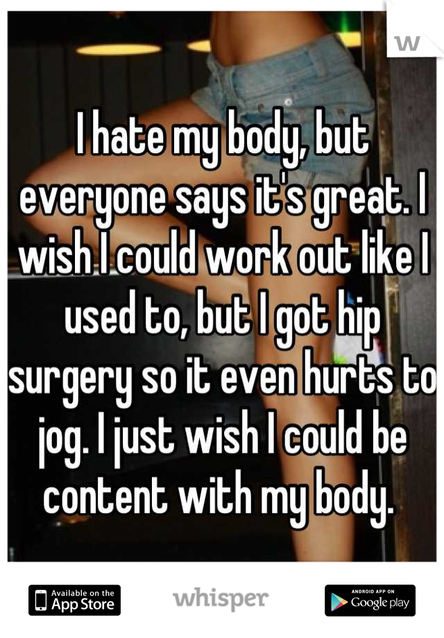 I hate my body, but everyone says it's great. I wish I could work out like I used to, but I got hip surgery so it even hurts to jog. I just wish I could be content with my body. 