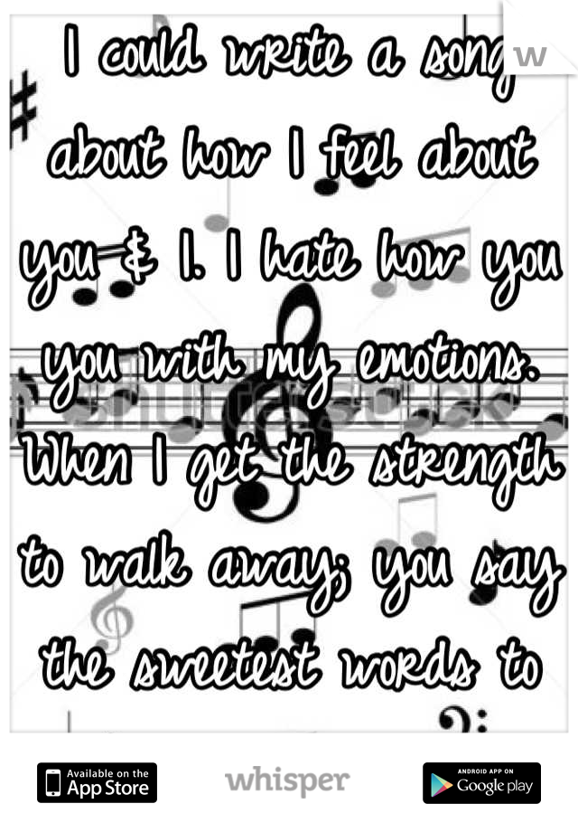 I could write a song about how I feel about you & I. I hate how you you with my emotions. When I get the strength to walk away; you say the sweetest words to make me come running back to you.