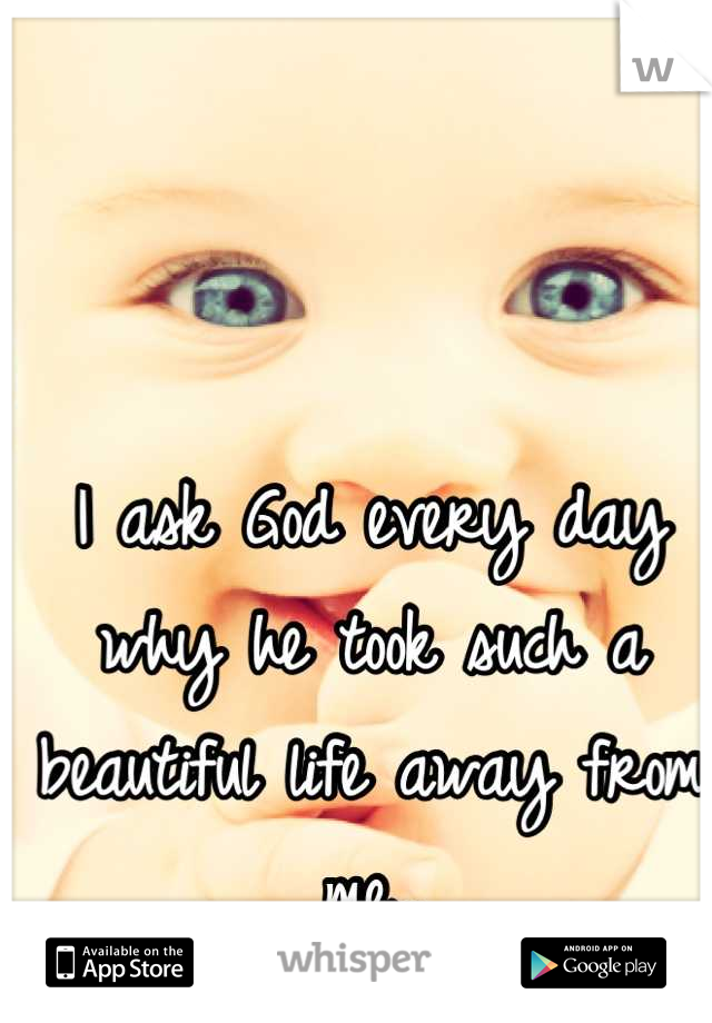 I ask God every day why he took such a beautiful life away from me..