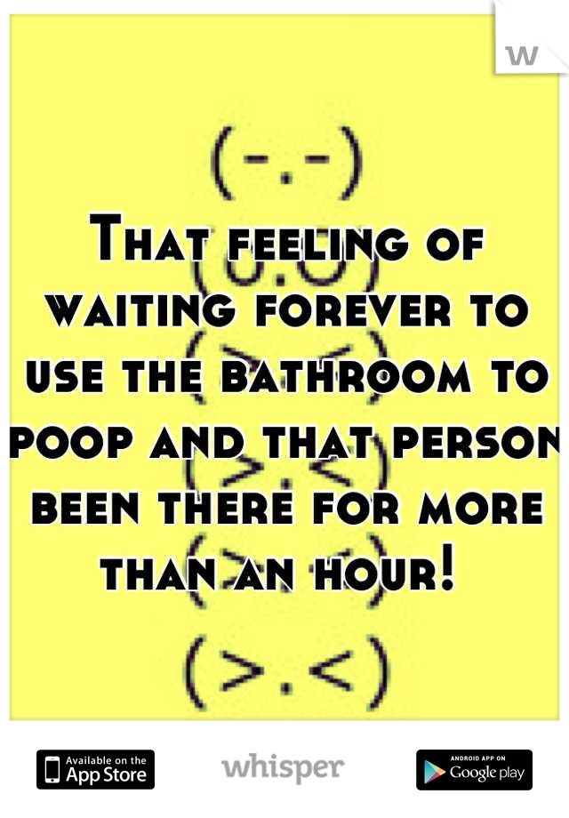 That feeling of waiting forever to use the bathroom to poop and that person been there for more than an hour! 