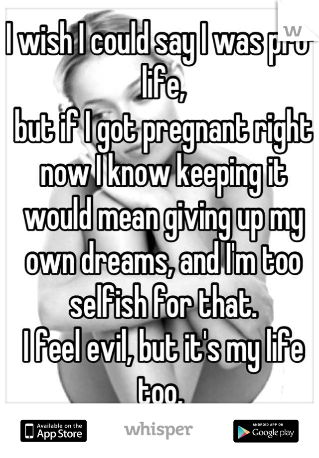 I wish I could say I was pro-life, 
but if I got pregnant right now I know keeping it would mean giving up my own dreams, and I'm too selfish for that. 
I feel evil, but it's my life too. 