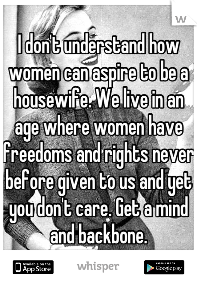 I don't understand how women can aspire to be a housewife. We live in an age where women have freedoms and rights never before given to us and yet you don't care. Get a mind and backbone.