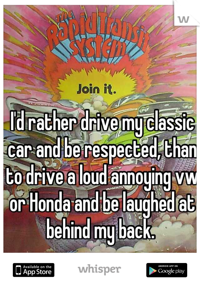 I'd rather drive my classic car and be respected, than to drive a loud annoying vw or Honda and be laughed at behind my back. 