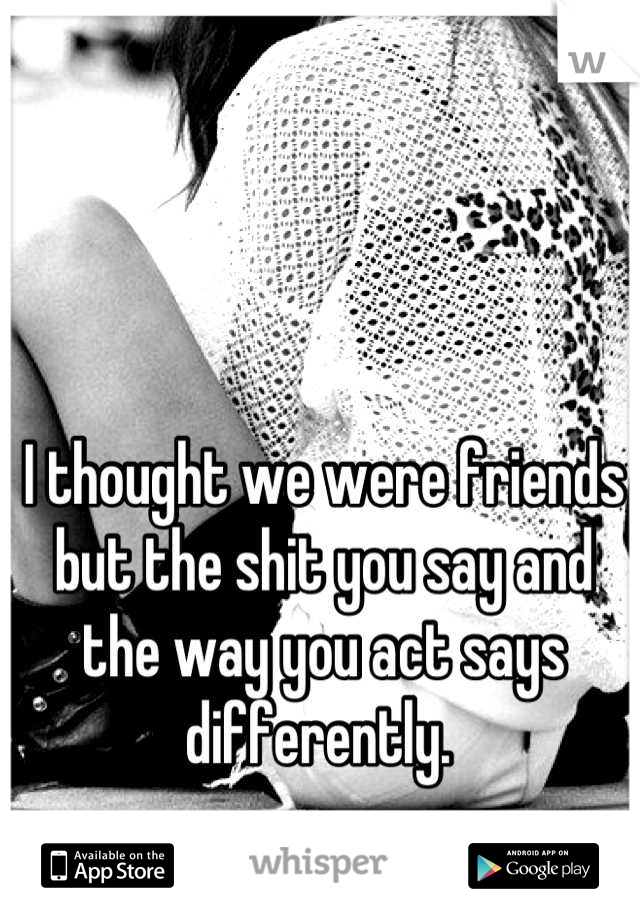 I thought we were friends but the shit you say and the way you act says differently. 