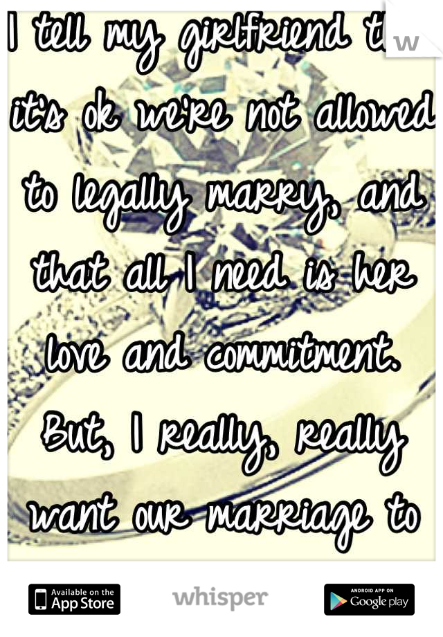 I tell my girlfriend that it's ok we're not allowed to legally marry, and that all I need is her love and commitment. But, I really, really want our marriage to be legal. 