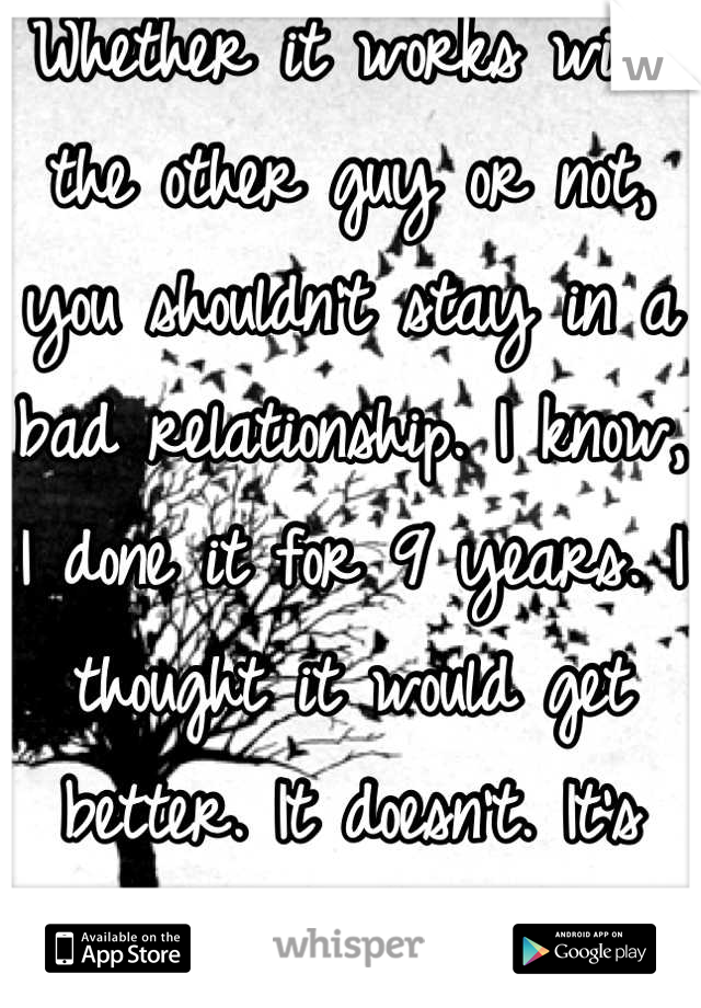 Whether it works with the other guy or not, you shouldn't stay in a bad relationship. I know, I done it for 9 years. I thought it would get better. It doesn't. It's wasted time. 