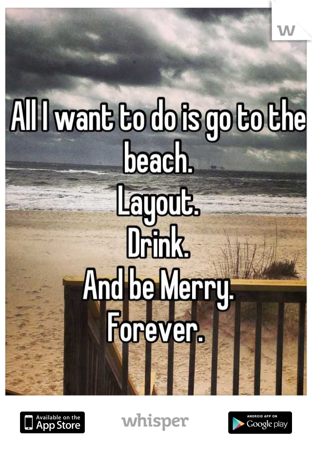 All I want to do is go to the beach.
Layout. 
Drink. 
And be Merry. 
Forever. 