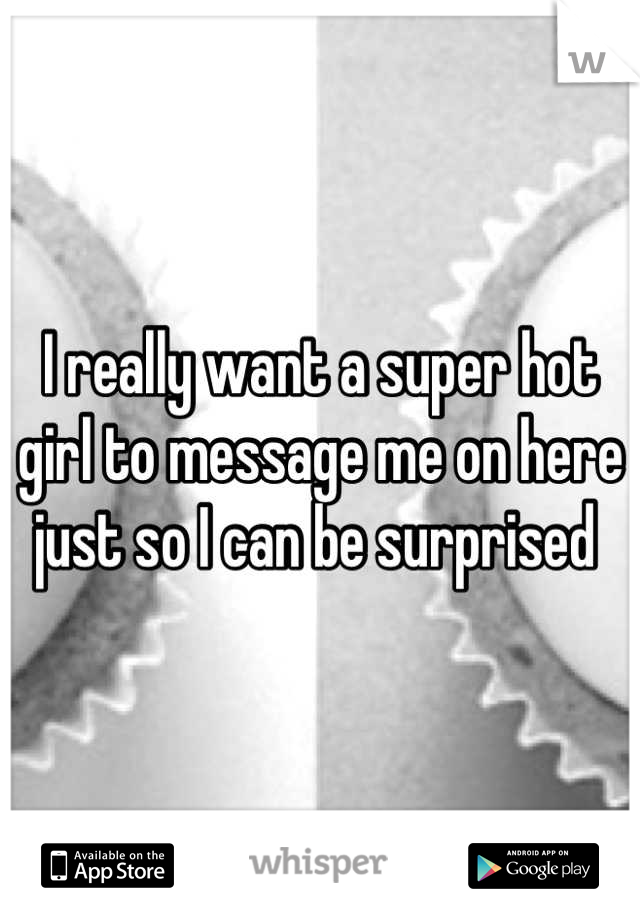 I really want a super hot girl to message me on here just so I can be surprised 