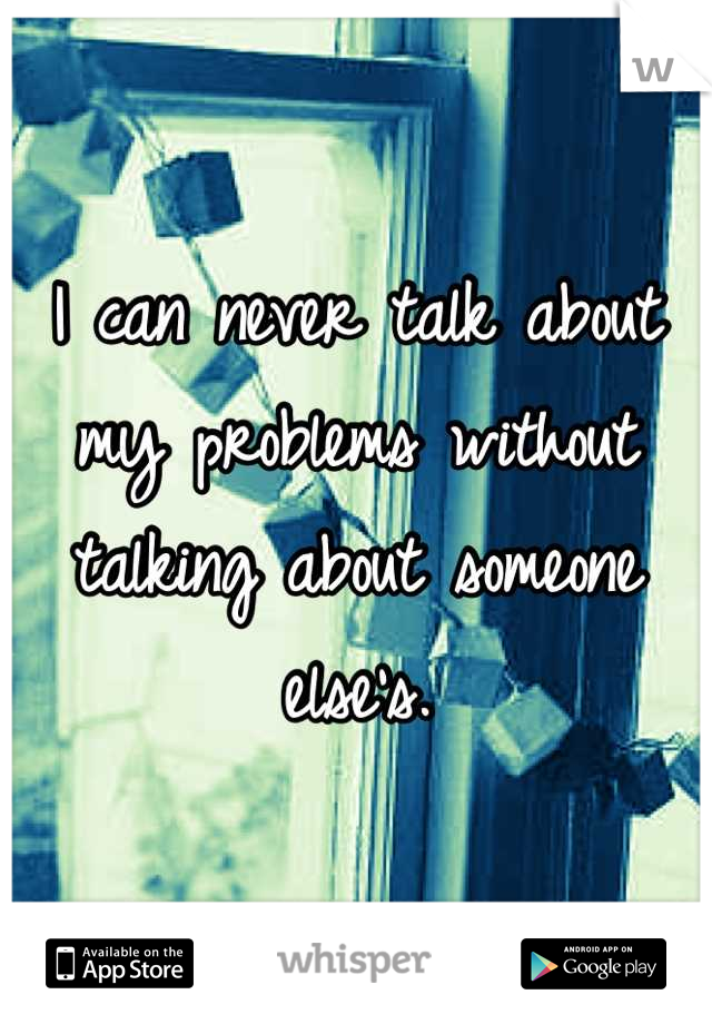 I can never talk about my problems without talking about someone else's.