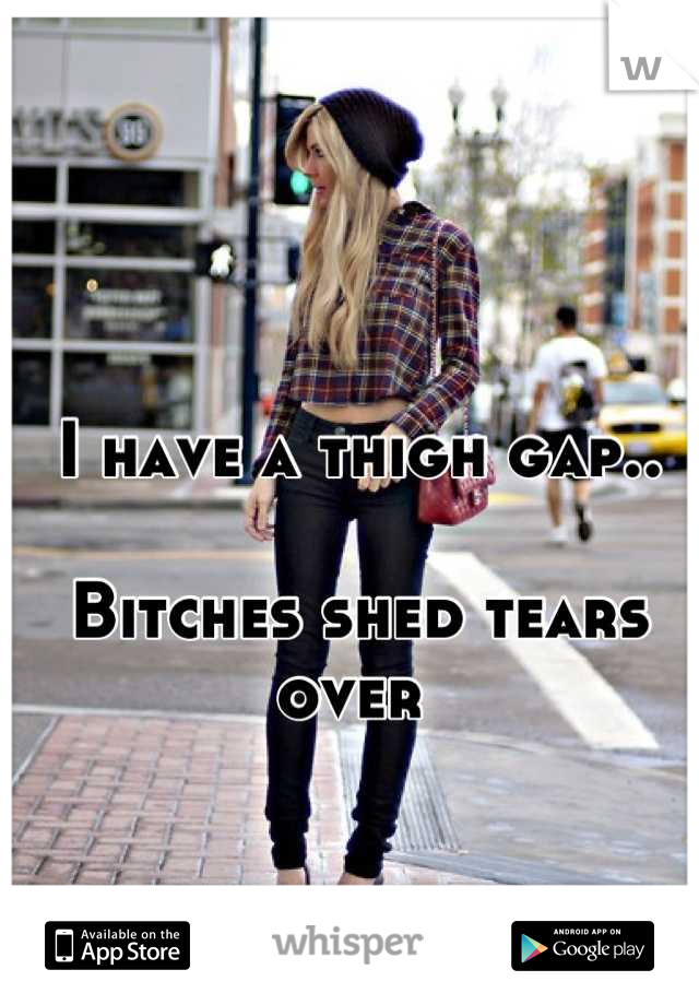 I have a thigh gap..

Bitches shed tears over 