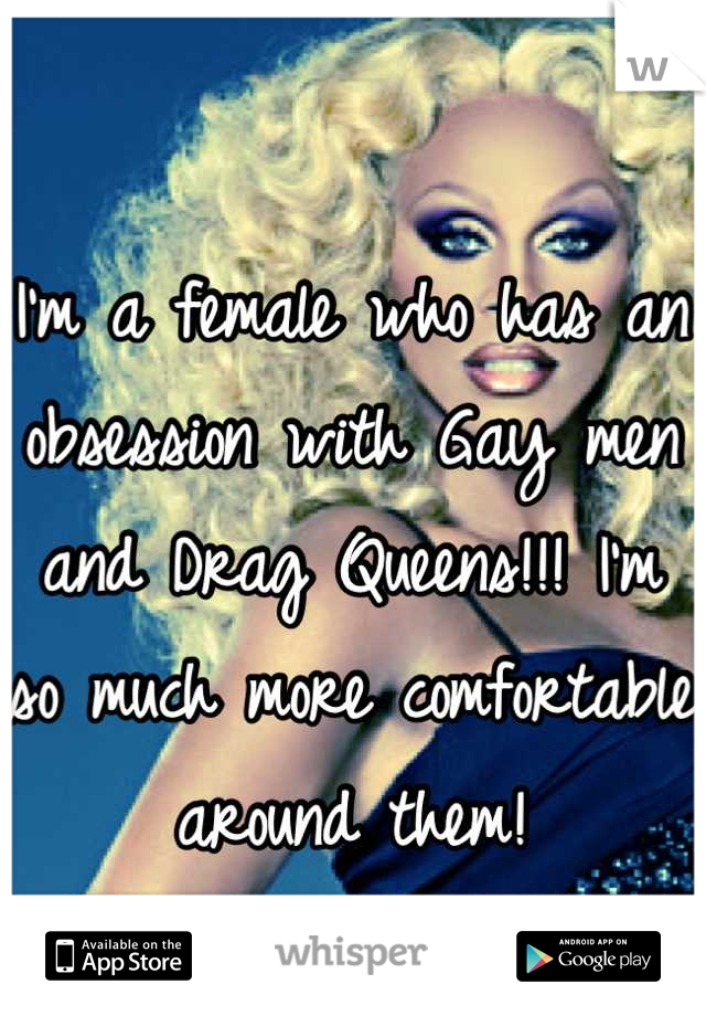 I'm a female who has an obsession with Gay men and Drag Queens!!! I'm so much more comfortable around them! 

