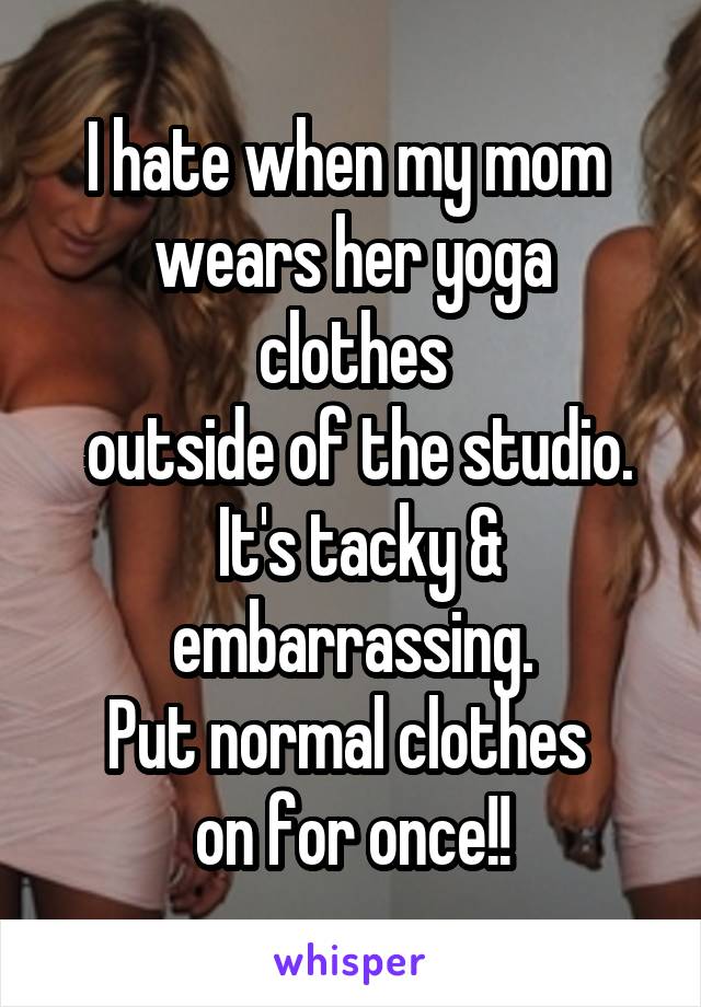 I hate when my mom 
wears her yoga clothes
 outside of the studio.
 It's tacky & embarrassing.
Put normal clothes 
on for once!!