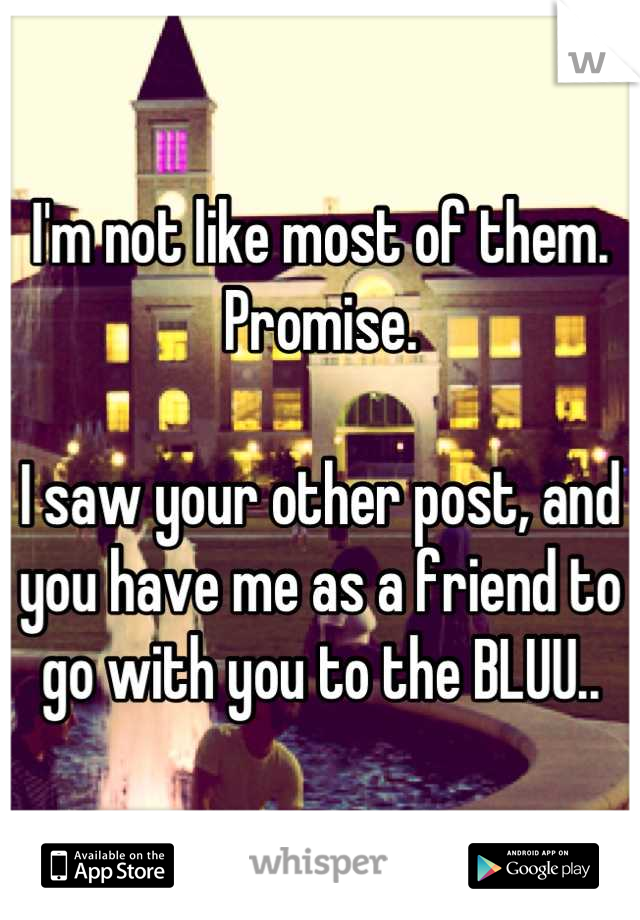 I'm not like most of them. Promise. 

I saw your other post, and you have me as a friend to go with you to the BLUU..