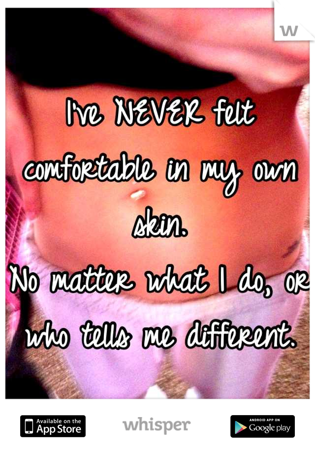 I've NEVER felt comfortable in my own skin.
No matter what I do, or who tells me different.
