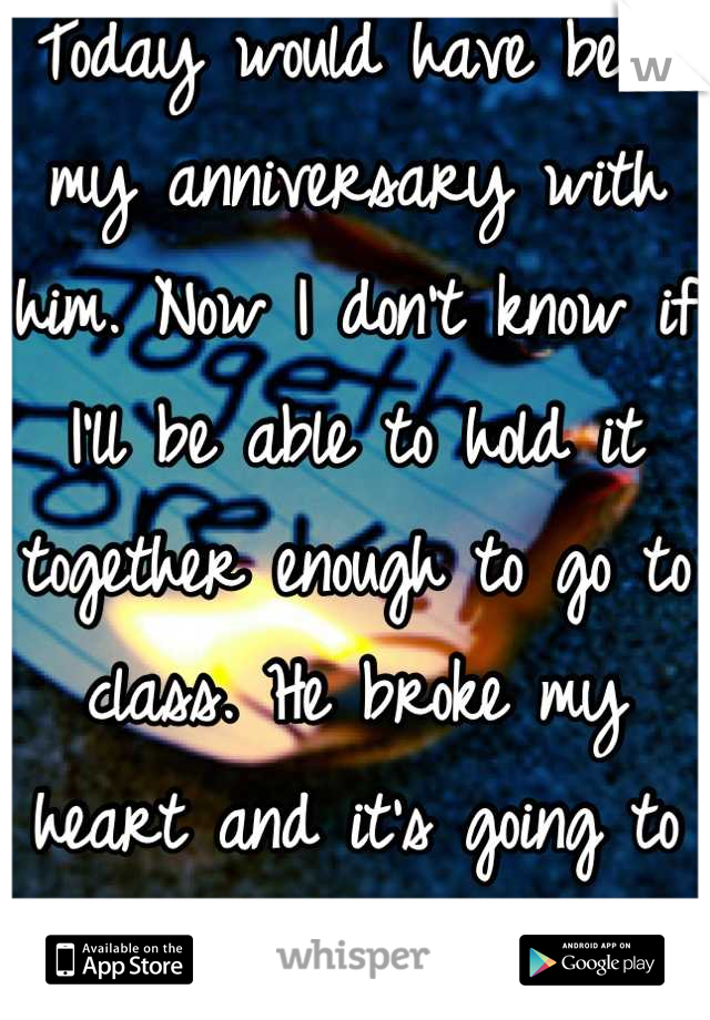 Today would have been my anniversary with him. Now I don't know if I'll be able to hold it together enough to go to class. He broke my heart and it's going to hurt even more today.