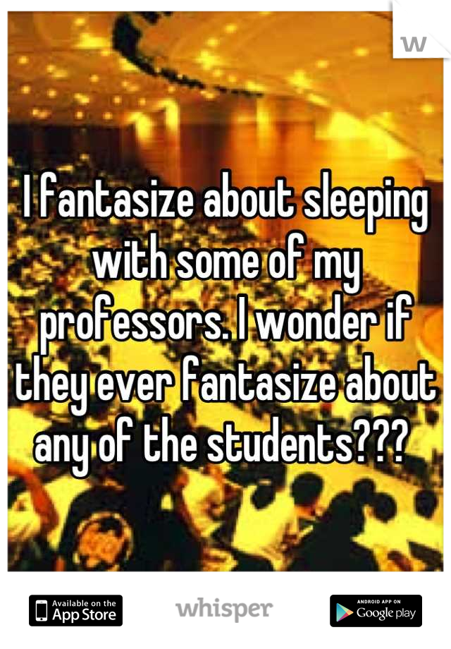 I fantasize about sleeping with some of my professors. I wonder if they ever fantasize about any of the students??? 