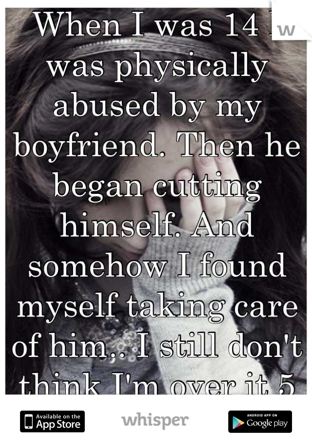 When I was 14 I was physically abused by my boyfriend. Then he began cutting himself. And somehow I found myself taking care of him.. I still don't think I'm over it 5 years later. 