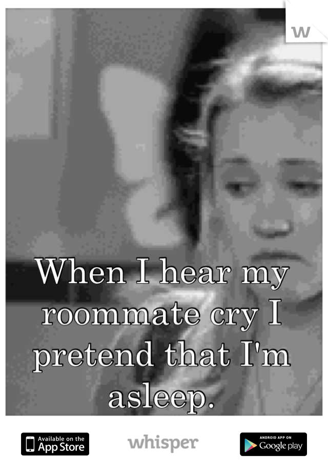 When I hear my roommate cry I pretend that I'm asleep.