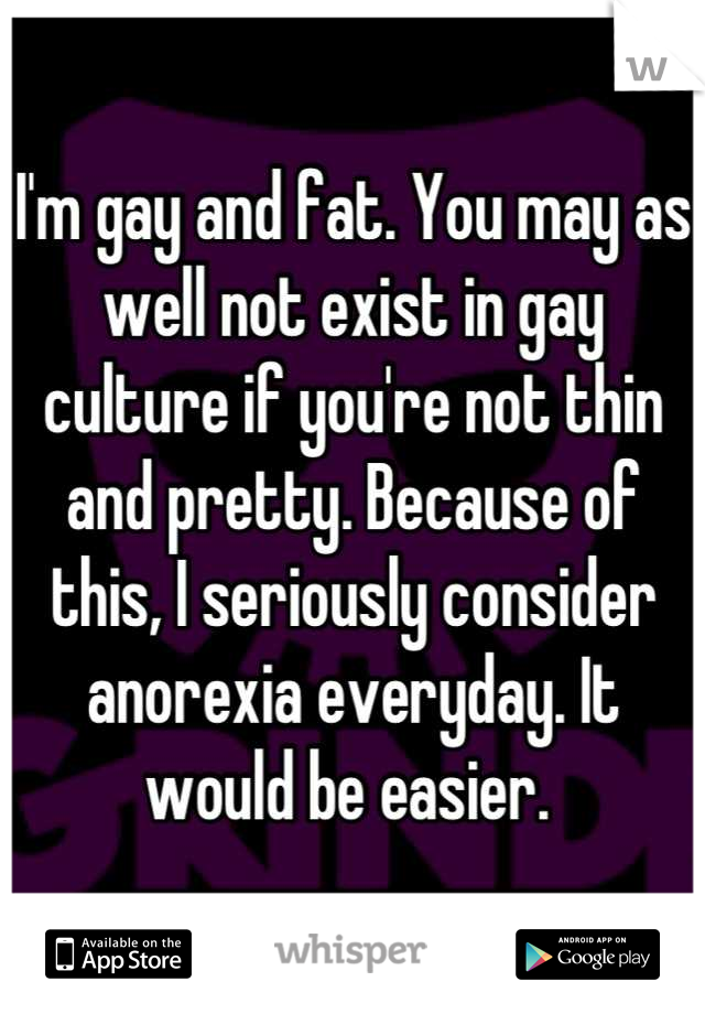 I'm gay and fat. You may as well not exist in gay culture if you're not thin and pretty. Because of this, I seriously consider anorexia everyday. It would be easier. 