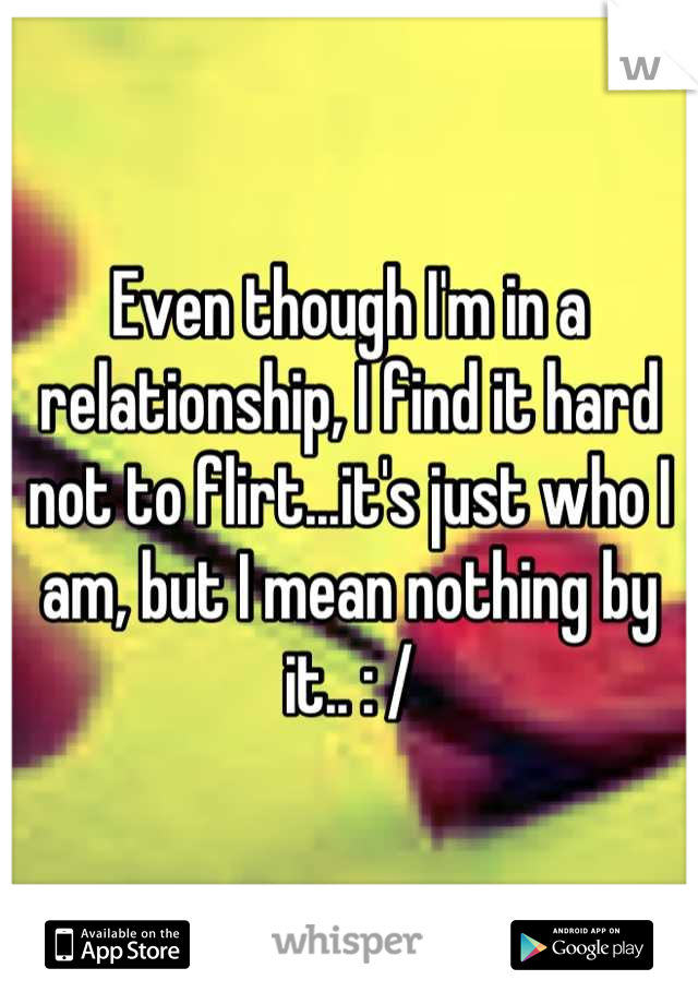 Even though I'm in a relationship, I find it hard not to flirt...it's just who I am, but I mean nothing by it.. : /