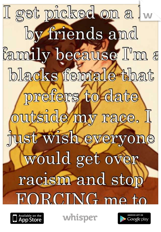 I get picked on a lot by friends and family because I'm a blacks female that prefers to date outside my race. I just wish everyone would get over racism and stop FORCING me to date a black guy. 