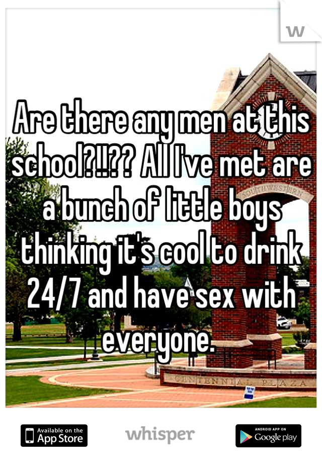 Are there any men at this school?!!?? All I've met are a bunch of little boys thinking it's cool to drink 24/7 and have sex with everyone. 