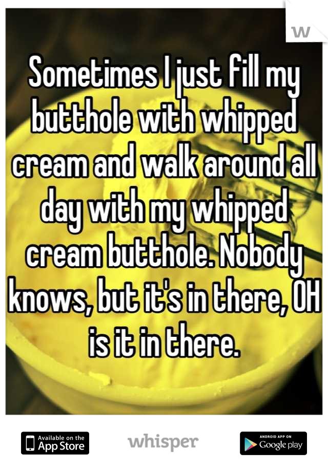 Sometimes I just fill my butthole with whipped cream and walk around all day with my whipped cream butthole. Nobody knows, but it's in there, OH is it in there.