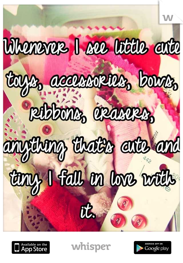 Whenever I see little cute toys, accessories, bows, ribbons, erasers, anything that's cute and tiny I fall in love with it. 