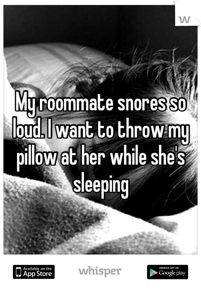 My roommate snores so loud. I want to throw my pillow at her while she's sleeping