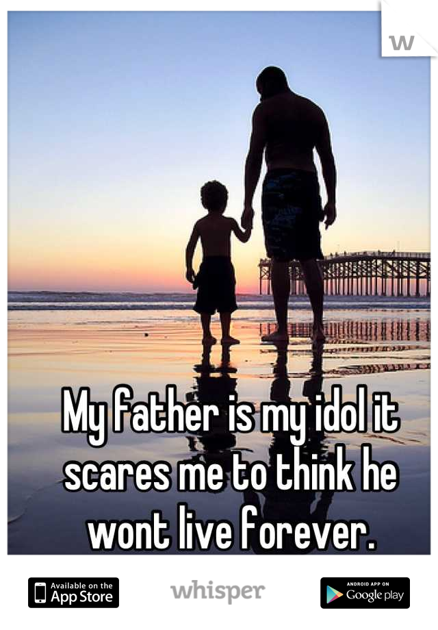 My father is my idol it scares me to think he wont live forever.