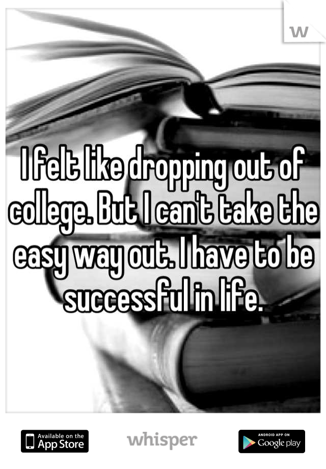 I felt like dropping out of college. But I can't take the easy way out. I have to be successful in life.