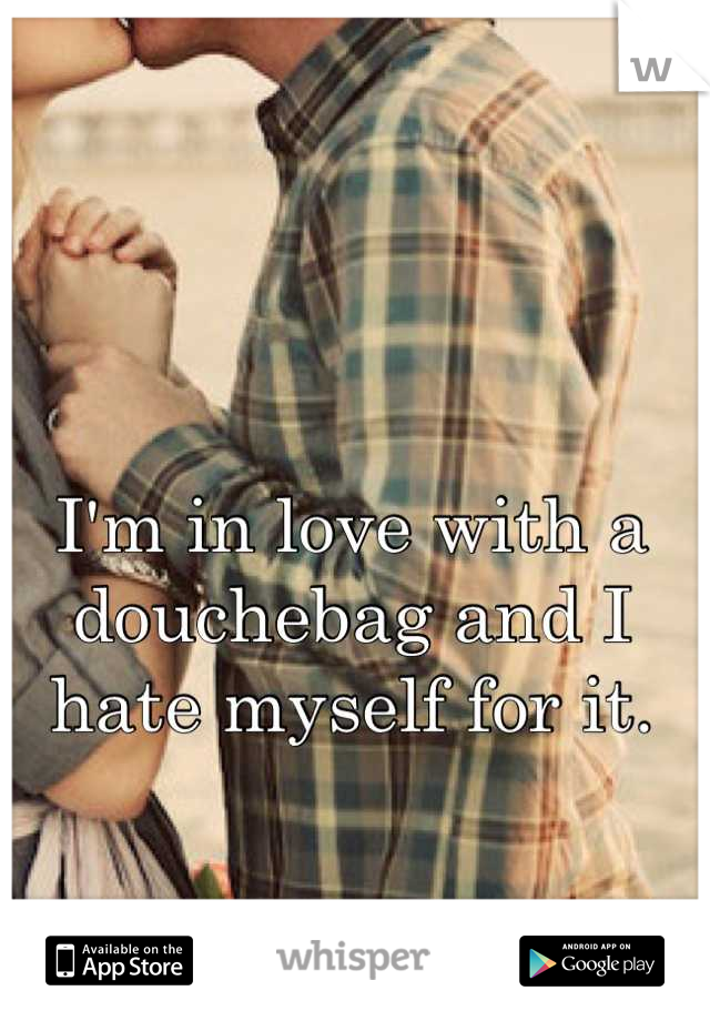 I'm in love with a douchebag and I hate myself for it.