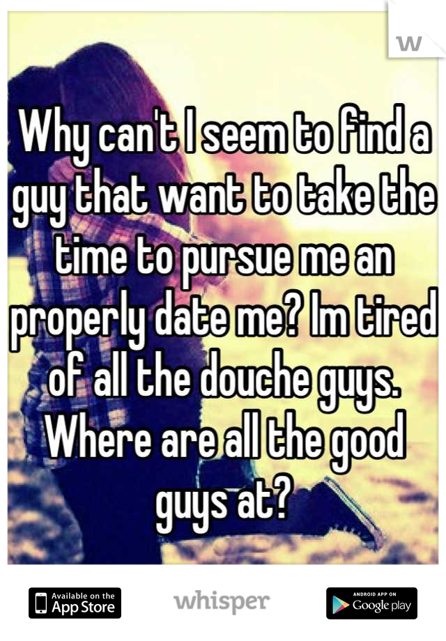 Why can't I seem to find a guy that want to take the time to pursue me an properly date me? Im tired of all the douche guys. Where are all the good guys at?