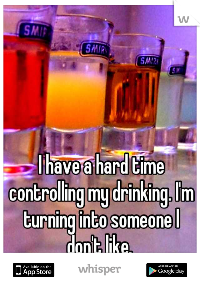 I have a hard time controlling my drinking. I'm turning into someone I don't like. 